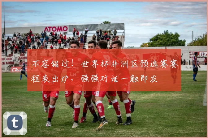 不容错过！世界杯非洲区预选赛赛程表出炉，强强对话一触即发