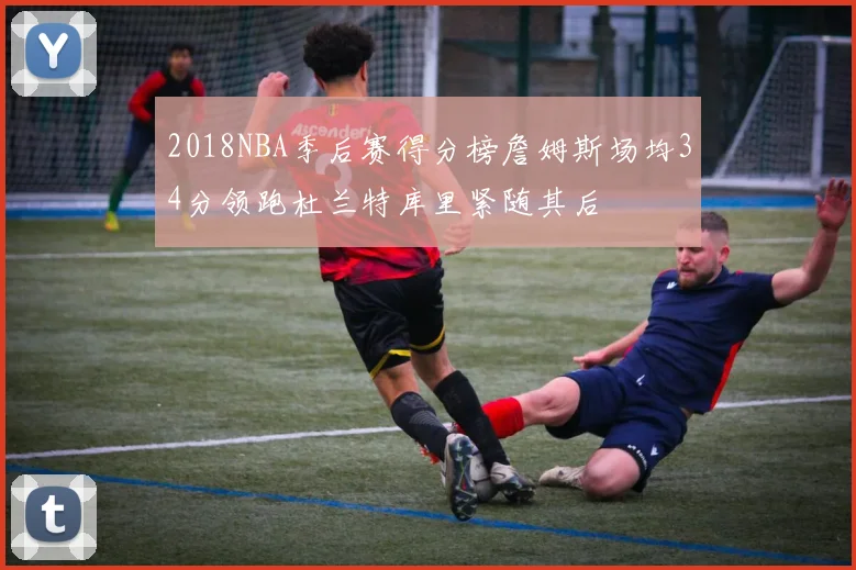 2018NBA季后赛得分榜詹姆斯场均34分领跑杜兰特库里紧随其后