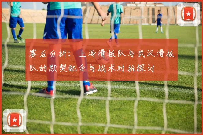 赛后分析：上海滑板队与武汉滑板队的默契配合与战术对抗探讨