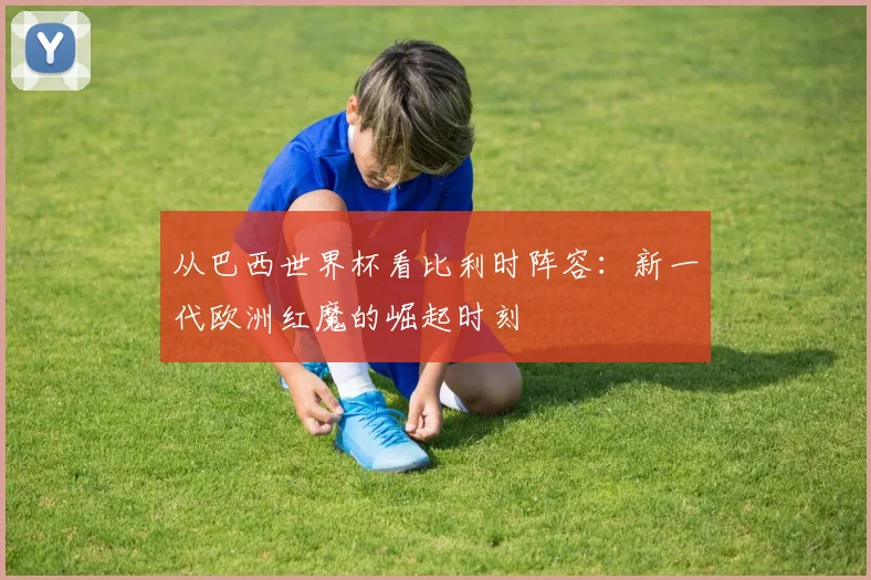 从巴西世界杯看比利时阵容：新一代欧洲红魔的崛起时刻