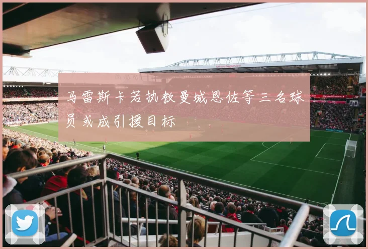 马雷斯卡若执教曼城恩佐等三名球员或成引援目标