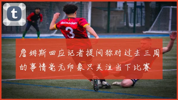 詹姆斯回应记者提问称对过去三周的事情毫无印象只关注当下比赛