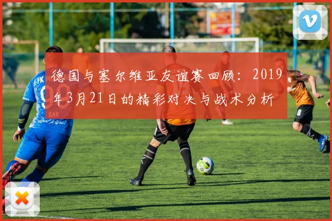 德国与塞尔维亚友谊赛回顾：2019年3月21日的精彩对决与战术分析