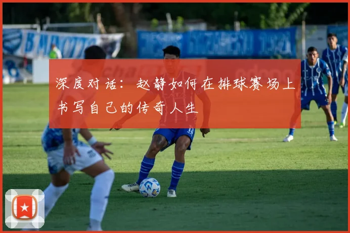 深度对话：赵静如何在排球赛场上书写自己的传奇人生